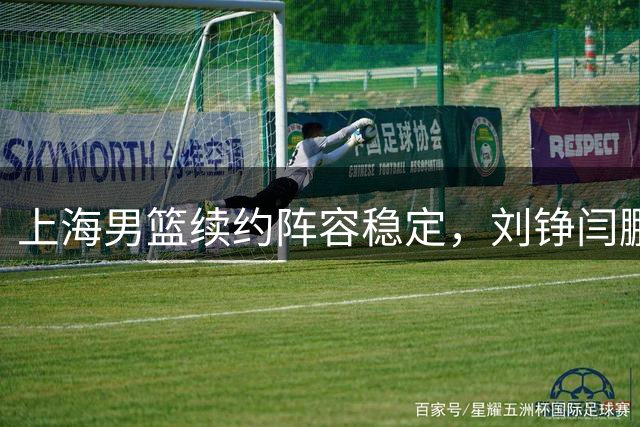 上海男篮续约阵容稳定，刘铮闫鹏飞续约谈判进行中