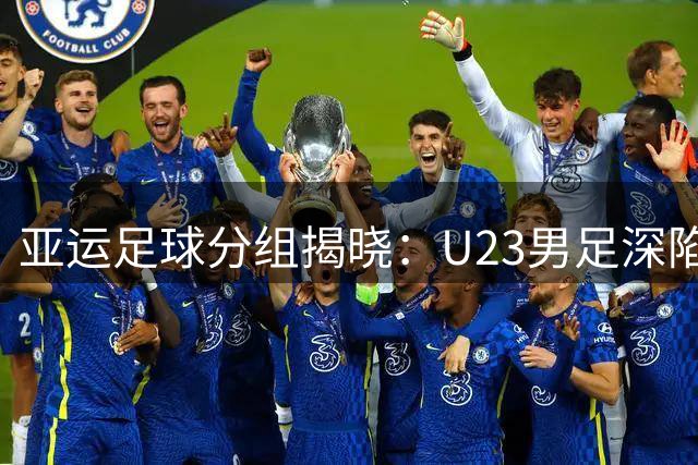亚运足球分组揭晓：U23男足深陷死亡之组 铿锵玫瑰获晋级良机