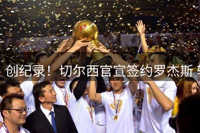 创纪录！切尔西官宣签约罗杰斯 转会费1.17亿镑