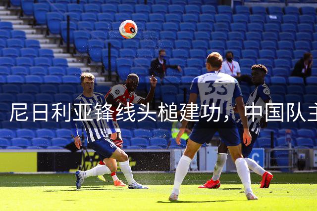 尼日利亚锋线头槌建功，中国队主场迎战受挫