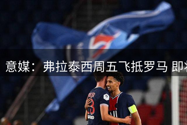 意媒：弗拉泰西周五飞抵罗马 即将完成蓝鹰体检