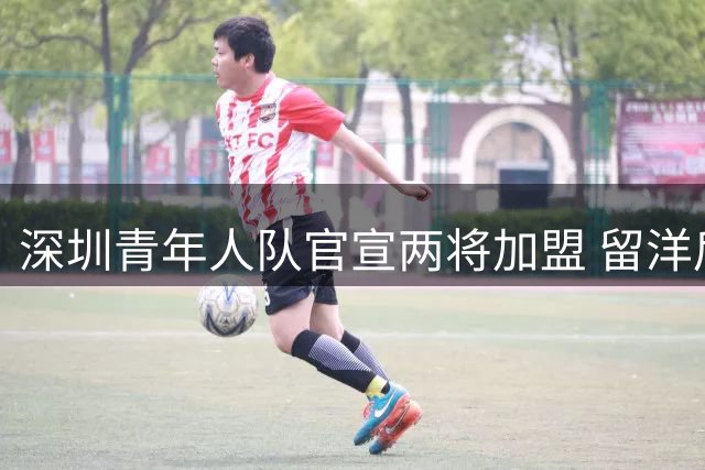 深圳青年人队官宣两将加盟 留洋后卫曾宇明携新星高嘉良补强防线