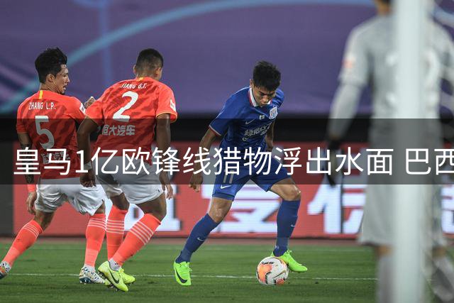 皇马1亿欧锋线猎物浮出水面 巴西国脚或遭英超豪门挖角