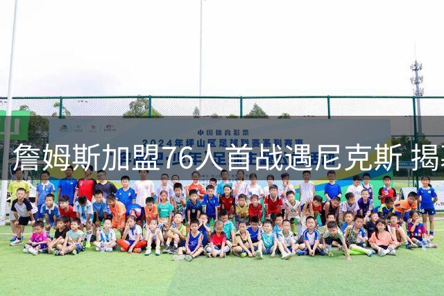 詹姆斯加盟76人首战遇尼克斯 揭幕日暗藏玄机