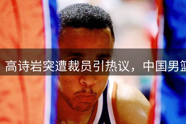 高诗岩突遭裁员引热议，中国男篮郭士强用人策略再遭质疑