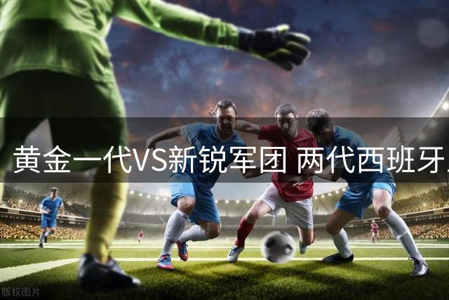 黄金一代VS新锐军团 两代西班牙王朝阵容大比拼