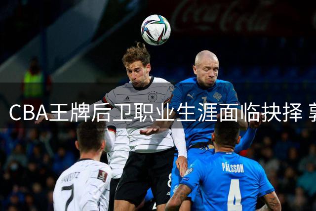 CBA王牌后卫职业生涯面临抉择 郭艾伦下一站何去何从？