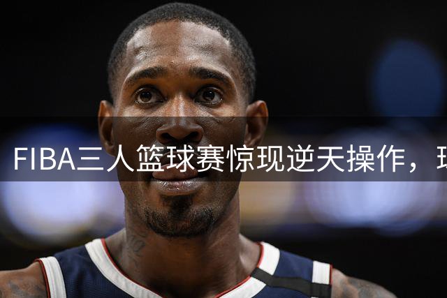 FIBA三人篮球赛惊现逆天操作，球员惊叹：不敢相信自己的眼睛
