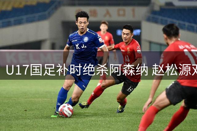 U17国足补时绝杀阿森纳 赵松源双响程晟涵献制胜球